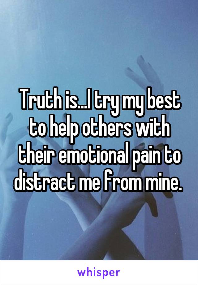 Truth is...I try my best to help others with their emotional pain to distract me from mine. 