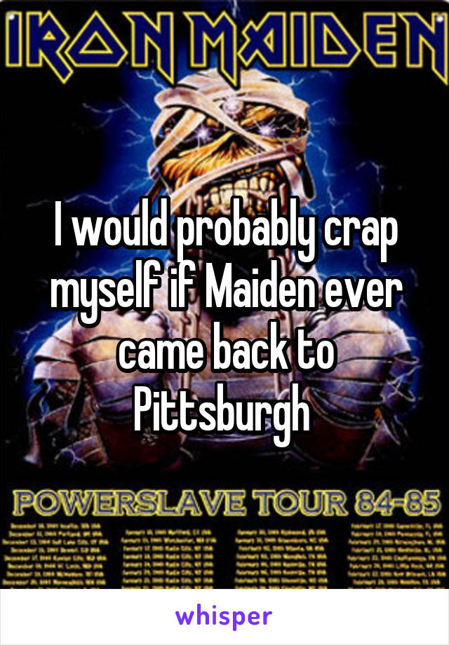 I would probably crap myself if Maiden ever came back to Pittsburgh 