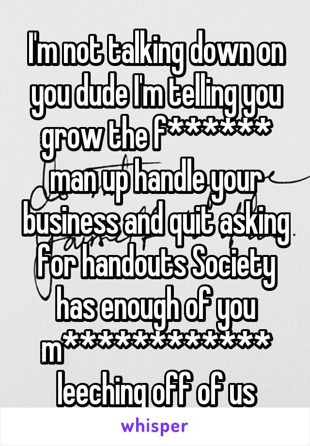 I'm not talking down on you dude I'm telling you grow the f****** man up handle your business and quit asking for handouts Society has enough of you m************ leeching off of us