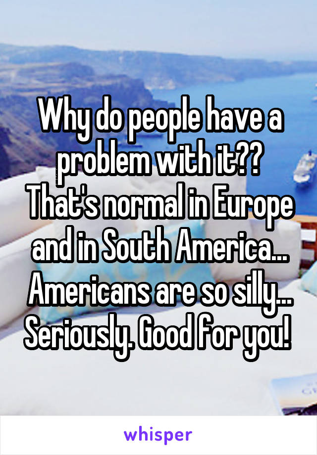 Why do people have a problem with it?? That's normal in Europe and in South America... Americans are so silly... Seriously. Good for you! 