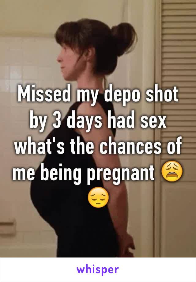 Missed my depo shot by 3 days had sex what's the chances of me being pregnant 😩😔