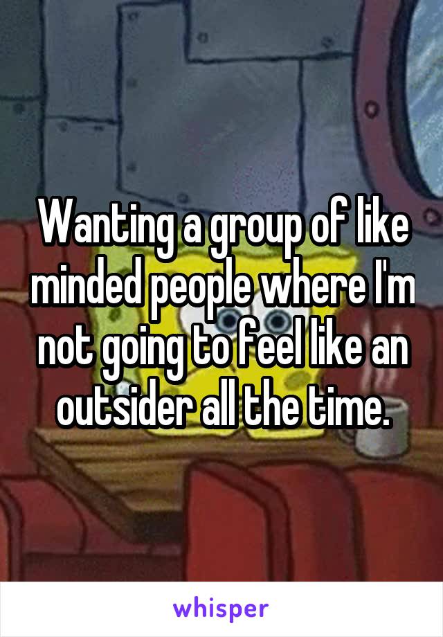 Wanting a group of like minded people where I'm not going to feel like an outsider all the time.