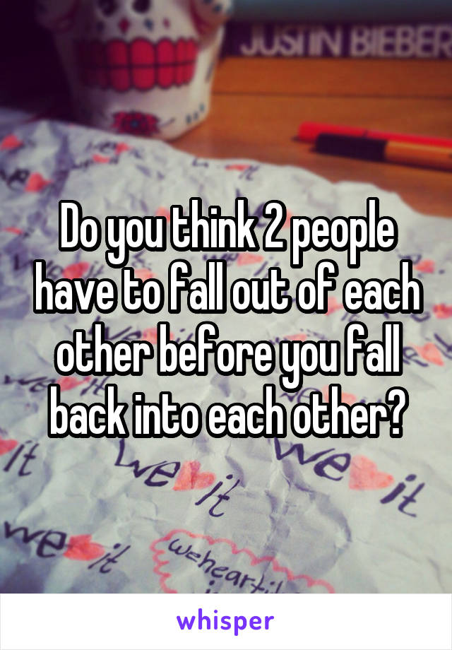 Do you think 2 people have to fall out of each other before you fall back into each other?