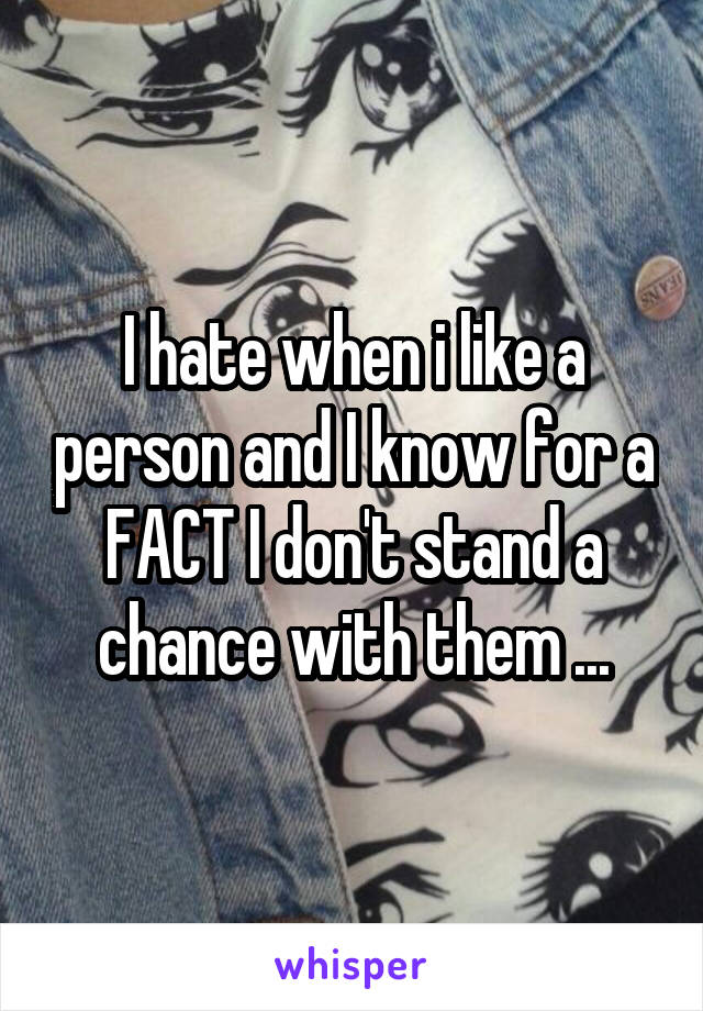 I hate when i like a person and I know for a FACT I don't stand a chance with them ...