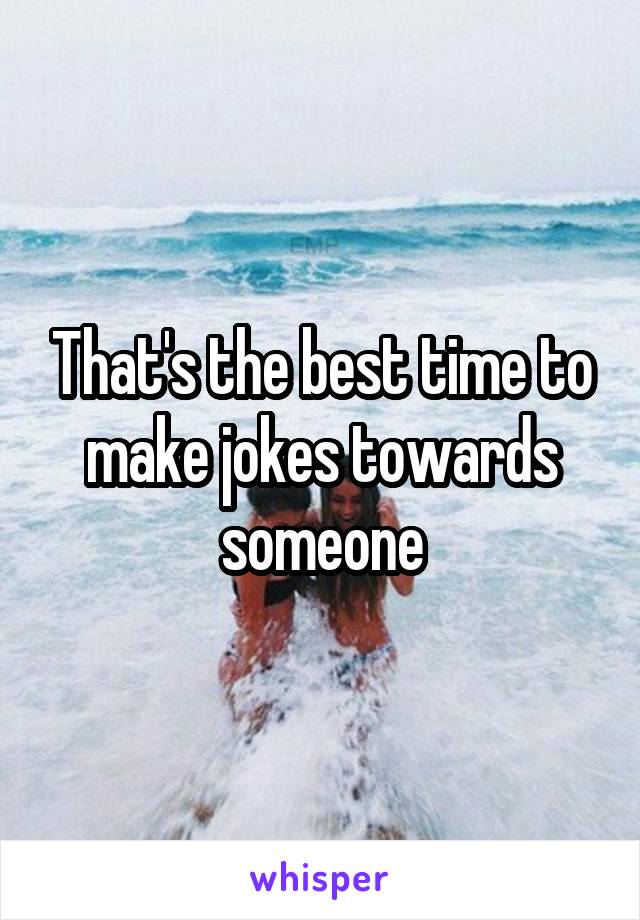 That's the best time to make jokes towards someone