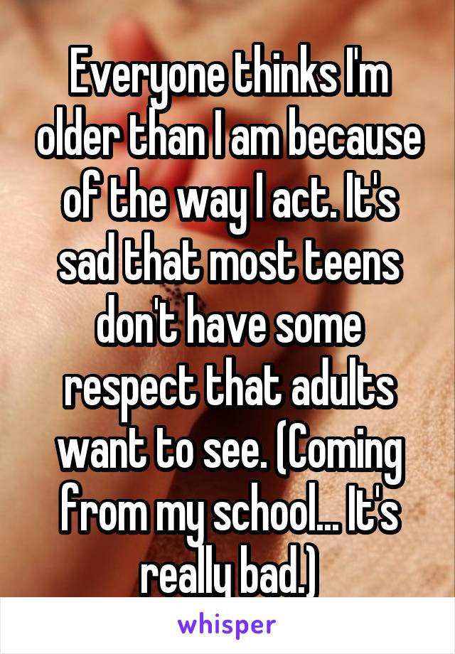 Everyone thinks I'm older than I am because of the way I act. It's sad that most teens don't have some respect that adults want to see. (Coming from my school... It's really bad.)