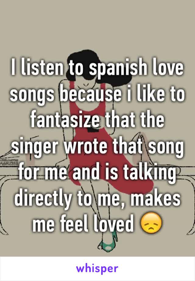 I listen to spanish love songs because i like to fantasize that the singer wrote that song for me and is talking directly to me, makes me feel loved 😞