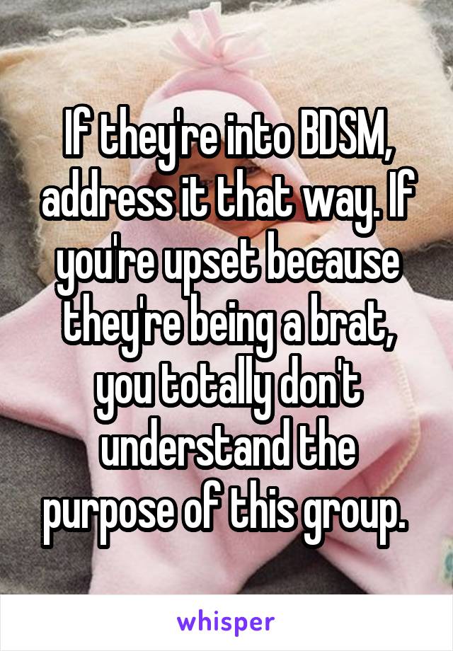 If they're into BDSM, address it that way. If you're upset because they're being a brat, you totally don't understand the purpose of this group. 