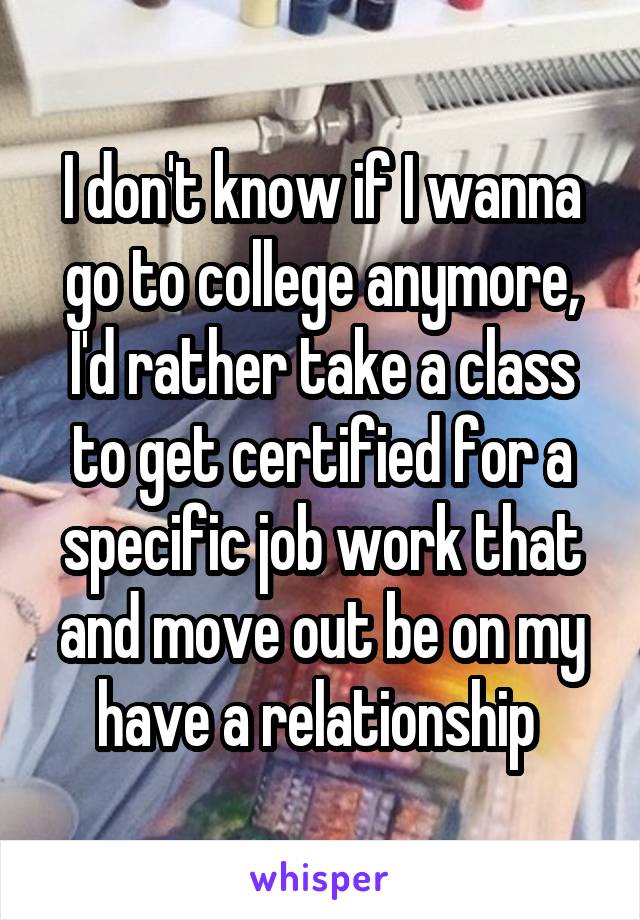 I don't know if I wanna go to college anymore, I'd rather take a class to get certified for a specific job work that and move out be on my have a relationship 