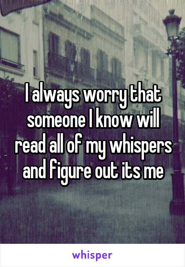 I always worry that someone I know will read all of my whispers and figure out its me