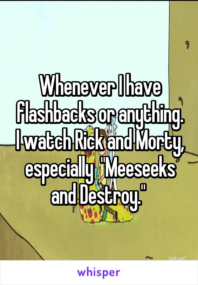 Whenever I have flashbacks or anything. I watch Rick and Morty, especially  "Meeseeks and Destroy." 