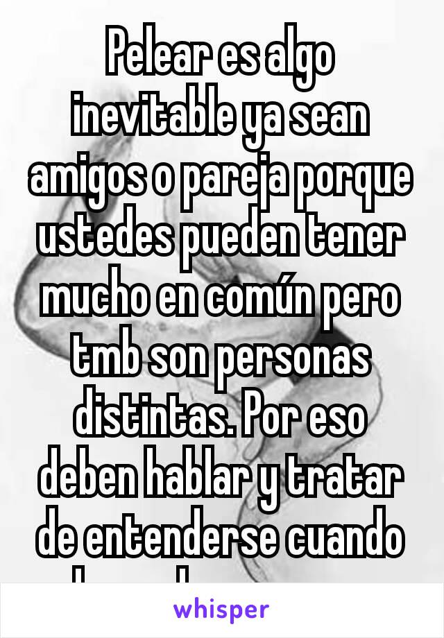 Pelear es algo inevitable ya sean amigos o pareja porque ustedes pueden tener mucho en común pero tmb son personas distintas. Por eso deben hablar y tratar de entenderse cuando algo no les parezca. 