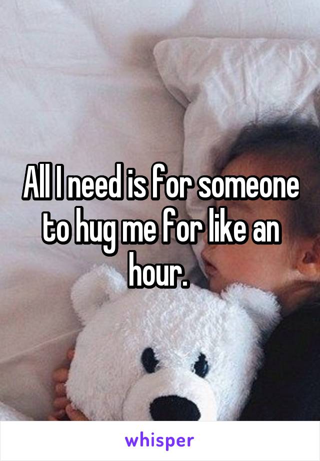 All I need is for someone to hug me for like an hour. 