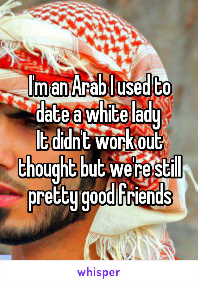 I'm an Arab I used to date a white lady 
It didn't work out thought but we're still pretty good friends