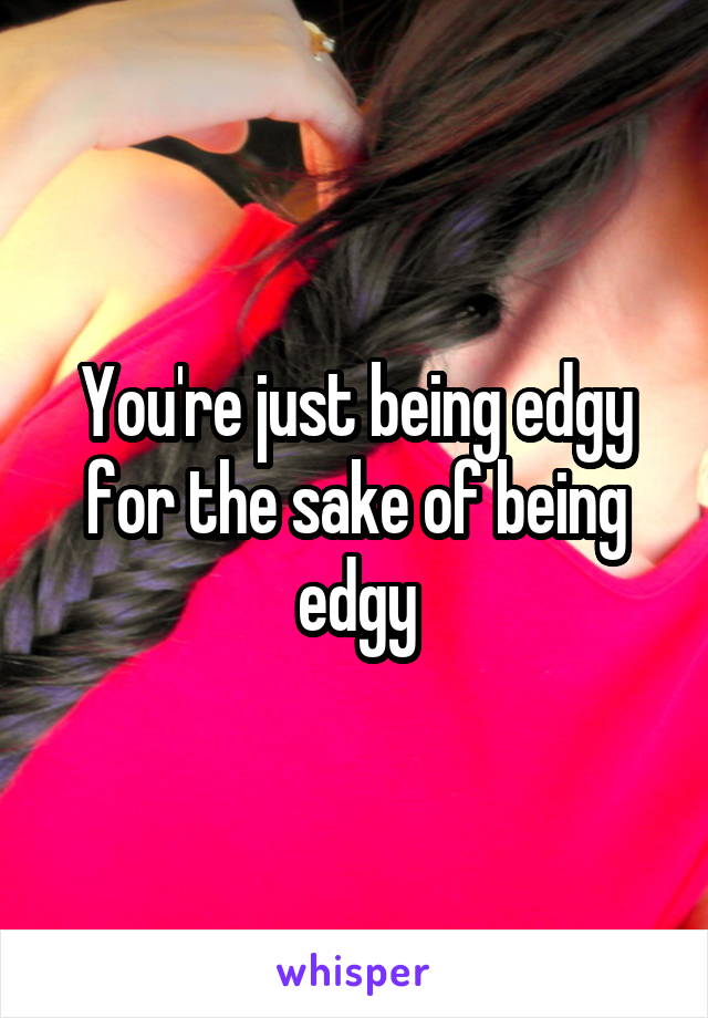 You're just being edgy for the sake of being edgy