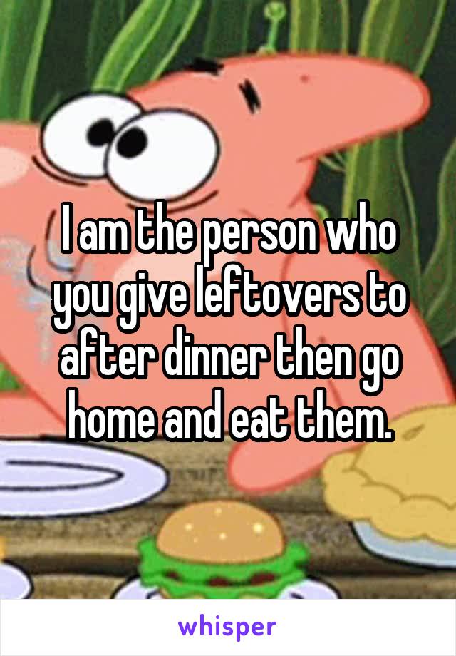 I am the person who you give leftovers to after dinner then go home and eat them.