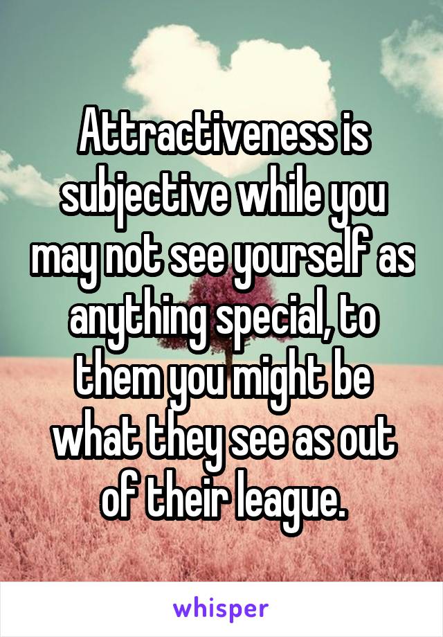 Attractiveness is subjective while you may not see yourself as anything special, to them you might be what they see as out of their league.