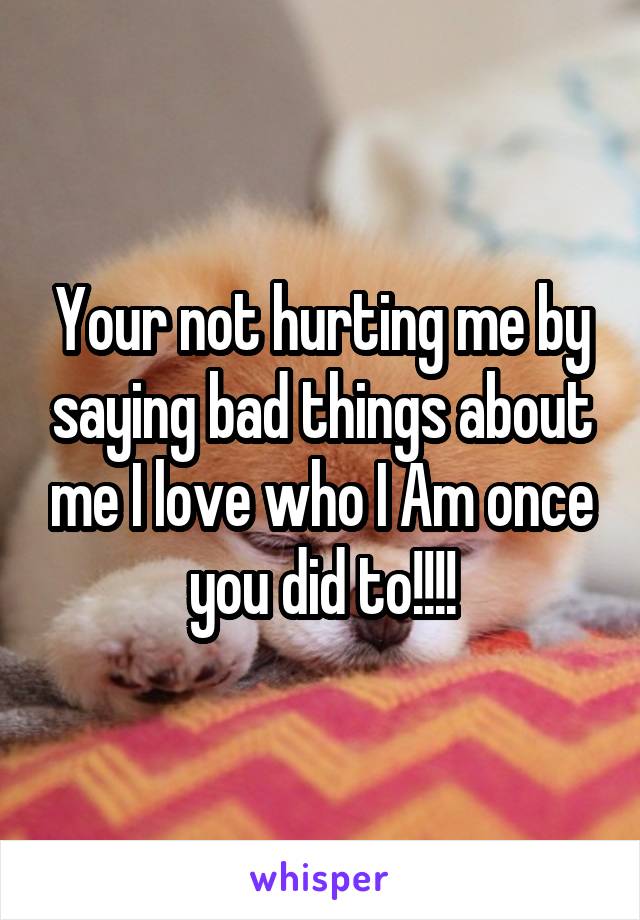 Your not hurting me by saying bad things about me I love who I Am once you did to!!!!