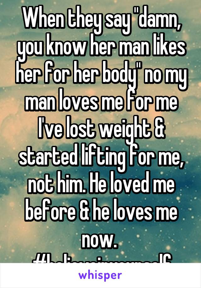 When they say "damn, you know her man likes her for her body" no my man loves me for me I've lost weight & started lifting for me, not him. He loved me before & he loves me now. 
#believeinyourself