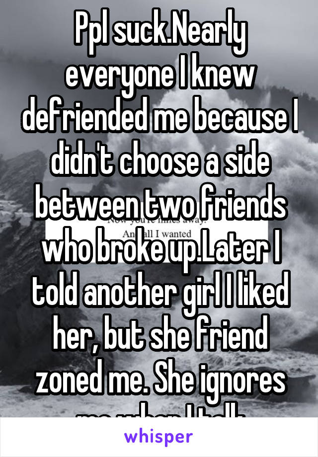 Ppl suck.Nearly everyone I knew defriended me because I didn't choose a side between two friends who broke up.Later I told another girl I liked her, but she friend zoned me. She ignores me when I talk