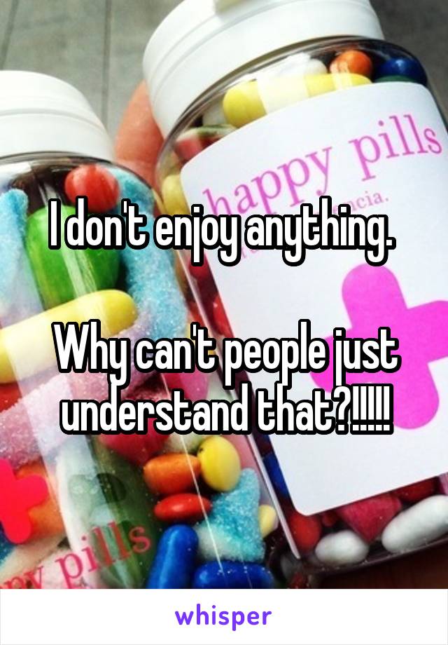 I don't enjoy anything. 

Why can't people just understand that?!!!!!