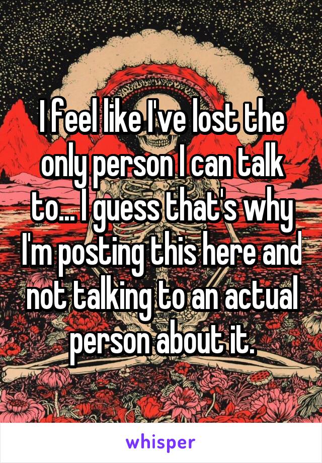 I feel like I've lost the only person I can talk to... I guess that's why I'm posting this here and not talking to an actual person about it.