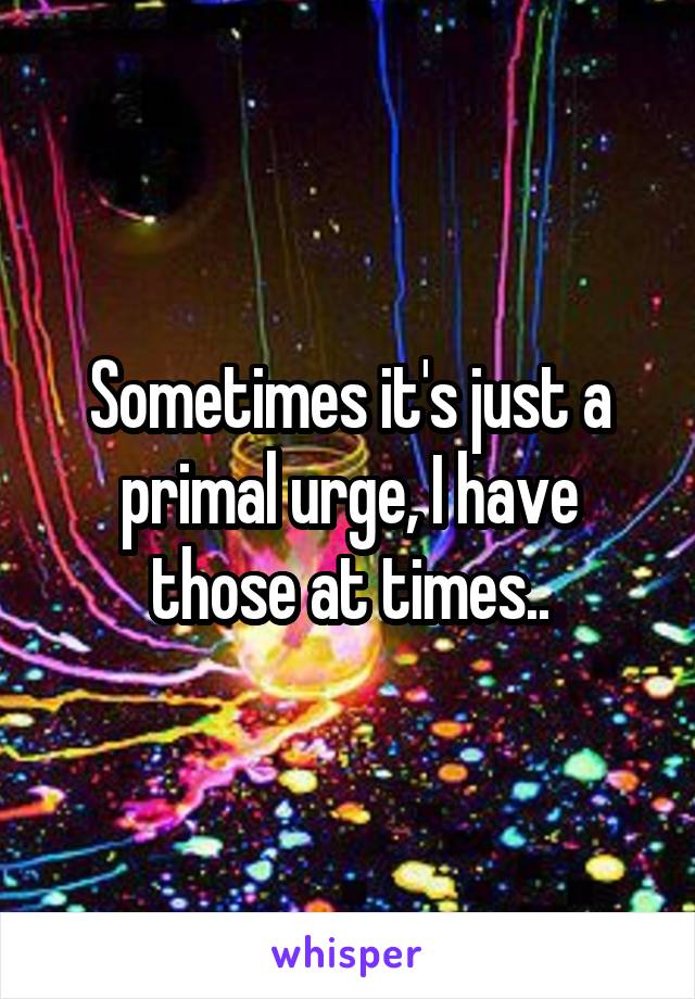 Sometimes it's just a primal urge, I have those at times..