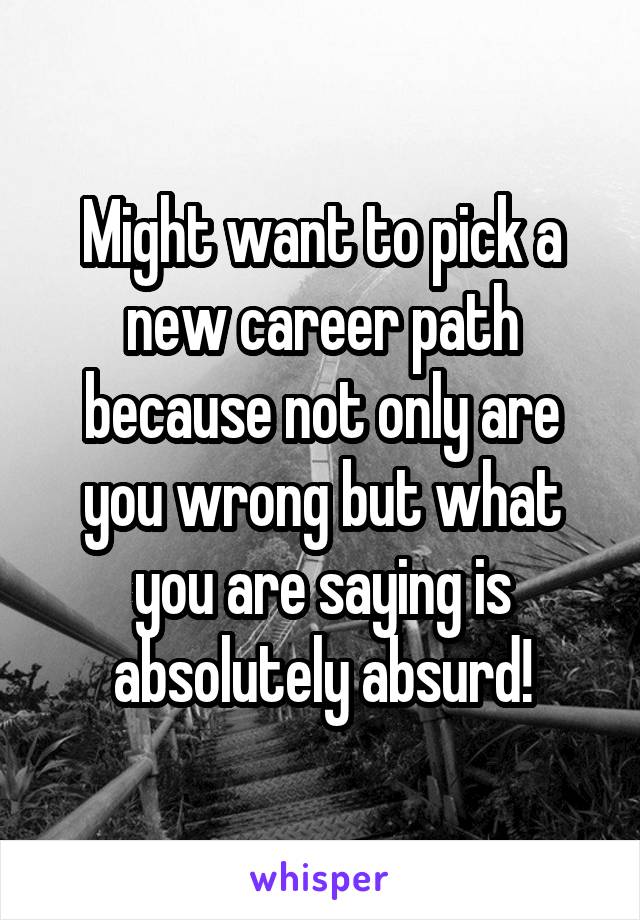 Might want to pick a new career path because not only are you wrong but what you are saying is absolutely absurd!