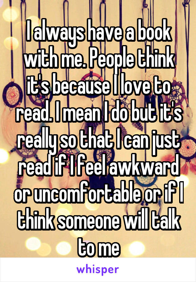 I always have a book with me. People think it's because I love to read. I mean I do but it's really so that I can just read if I feel awkward or uncomfortable or if I think someone will talk to me