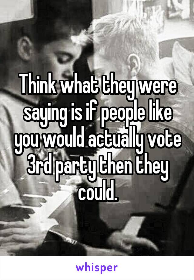 Think what they were saying is if people like you would actually vote 3rd party then they could.