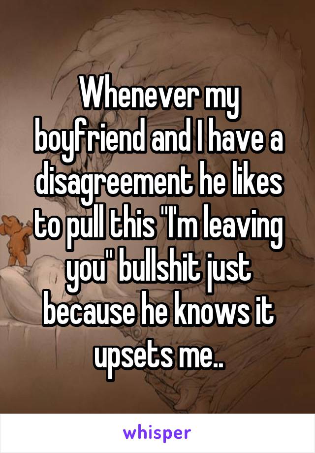 Whenever my boyfriend and I have a disagreement he likes to pull this "I'm leaving you" bullshit just because he knows it upsets me..