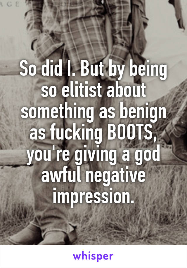 So did I. But by being so elitist about something as benign as fucking BOOTS, you're giving a god awful negative impression.