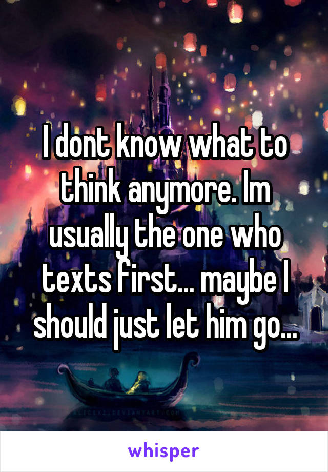 I dont know what to think anymore. Im usually the one who texts first... maybe I should just let him go...