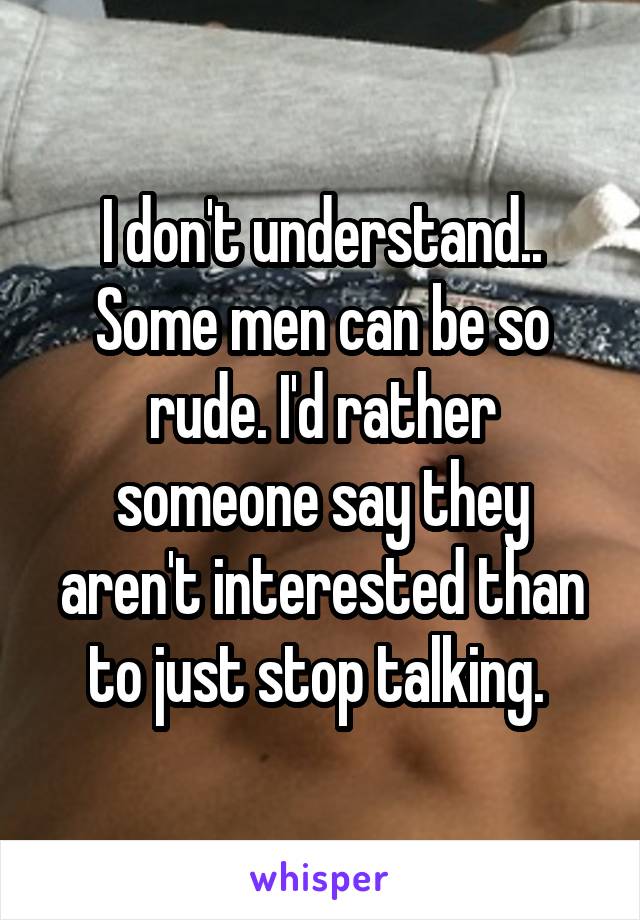 I don't understand.. Some men can be so rude. I'd rather someone say they aren't interested than to just stop talking. 