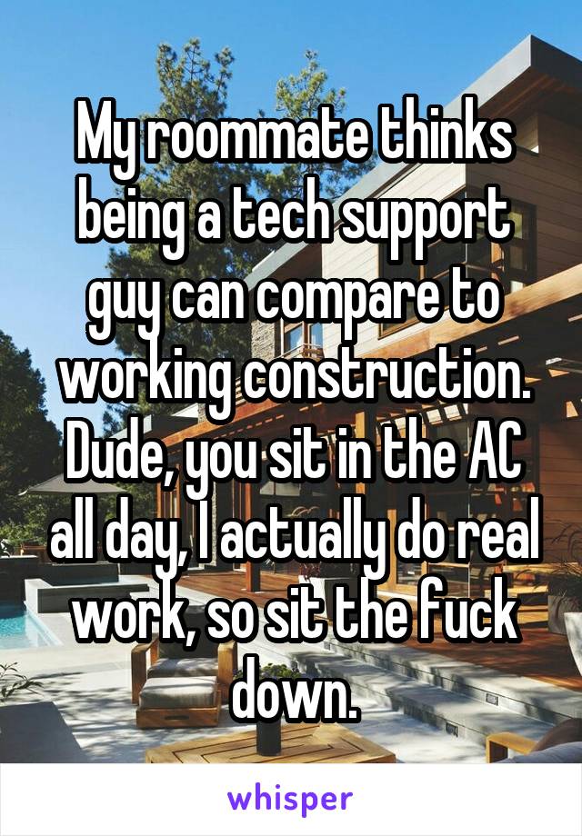 My roommate thinks being a tech support guy can compare to working construction. Dude, you sit in the AC all day, I actually do real work, so sit the fuck down.