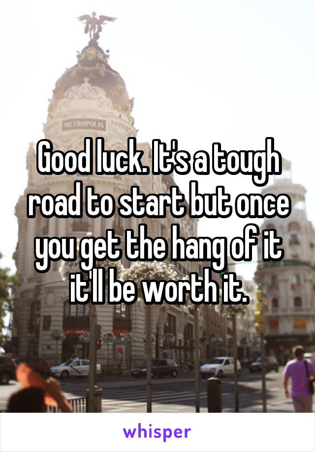 Good luck. It's a tough road to start but once you get the hang of it it'll be worth it.