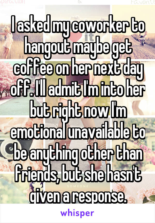 I asked my coworker to hangout maybe get coffee on her next day off. I'll admit I'm into her but right now I'm emotional unavailable to be anything other than friends, but she hasn't given a response.