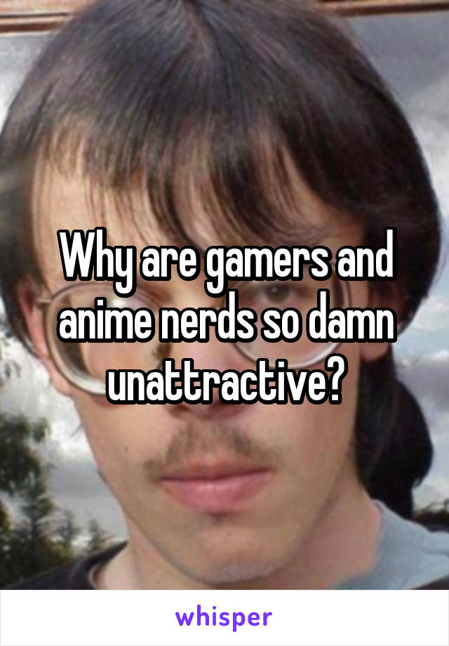 Why are gamers and anime nerds so damn unattractive?