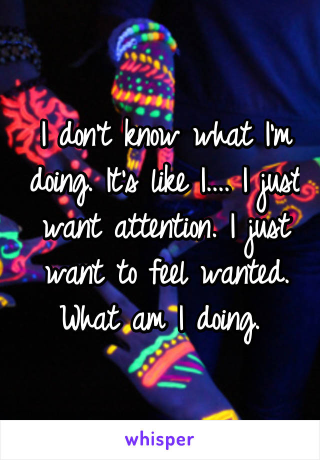 I don't know what I'm doing. It's like I.... I just want attention. I just want to feel wanted. What am I doing. 