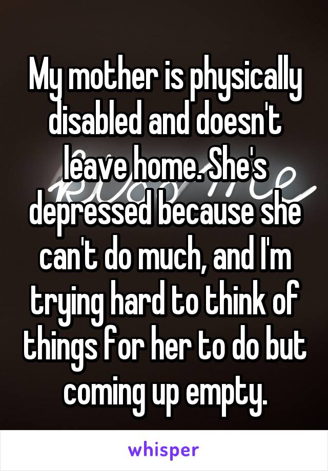 My mother is physically disabled and doesn't leave home. She's depressed because she can't do much, and I'm trying hard to think of things for her to do but coming up empty.