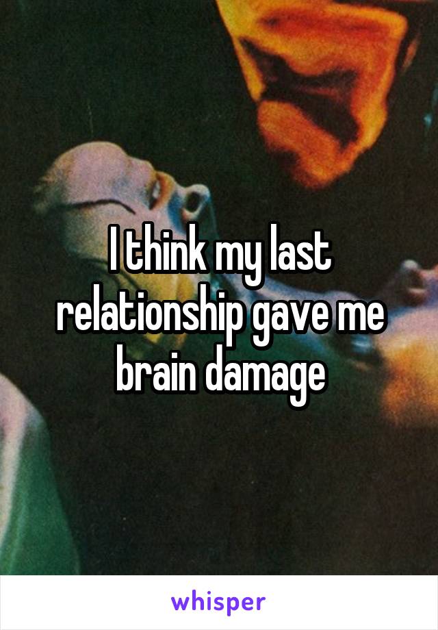 I think my last relationship gave me brain damage