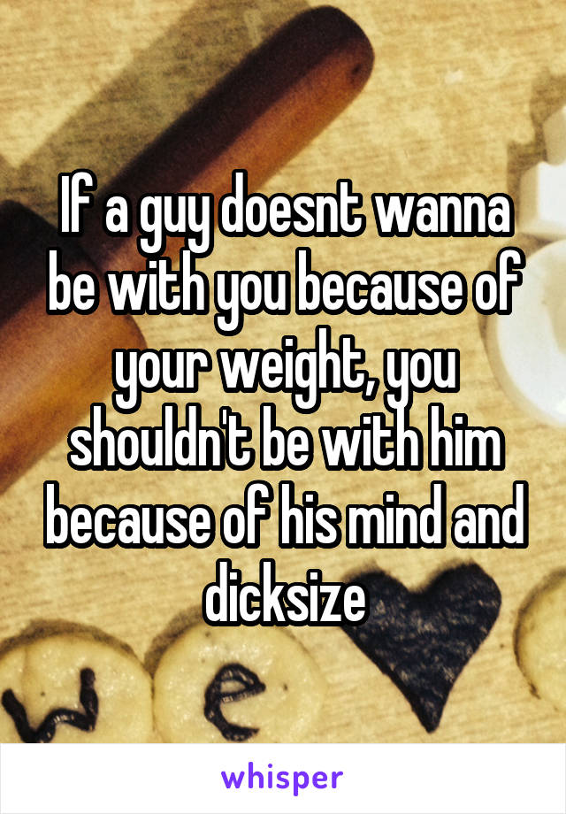 If a guy doesnt wanna be with you because of your weight, you shouldn't be with him because of his mind and dicksize