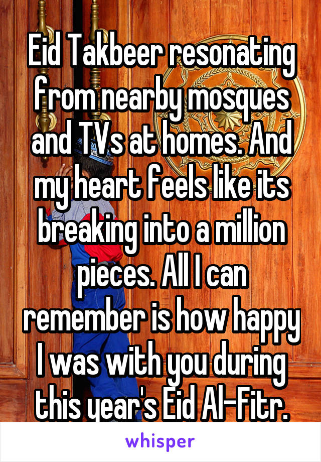 Eid Takbeer resonating from nearby mosques and TVs at homes. And my heart feels like its breaking into a million pieces. All I can remember is how happy I was with you during this year's Eid Al-Fitr.