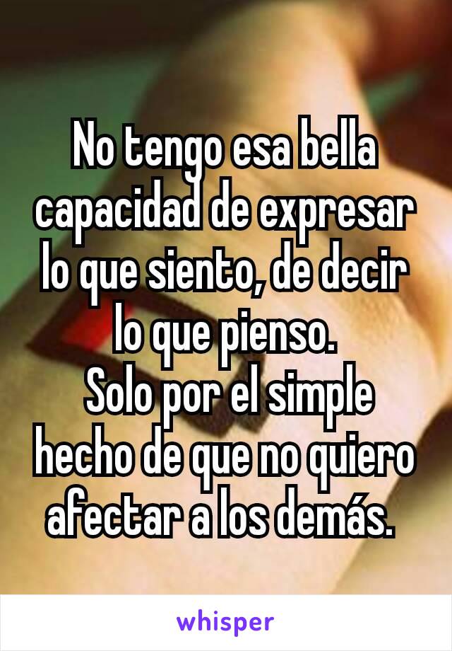 No tengo esa bella capacidad de expresar lo que siento, de decir lo que pienso.
 Solo por el simple hecho de que no quiero afectar a los demás. 