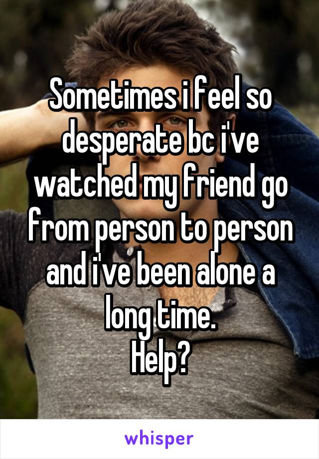 Sometimes i feel so desperate bc i've watched my friend go from person to person and i've been alone a long time.
Help?