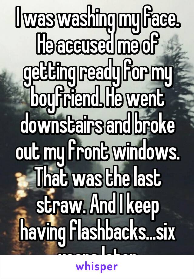 I was washing my face. He accused me of getting ready for my boyfriend. He went downstairs and broke out my front windows. That was the last straw. And I keep having flashbacks...six years later