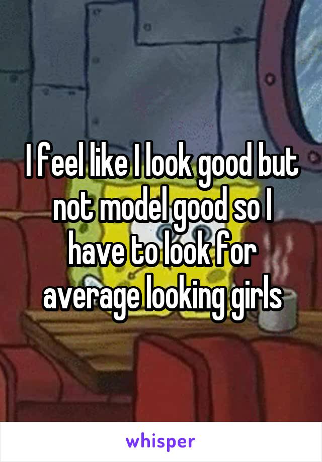 I feel like I look good but not model good so I have to look for average looking girls