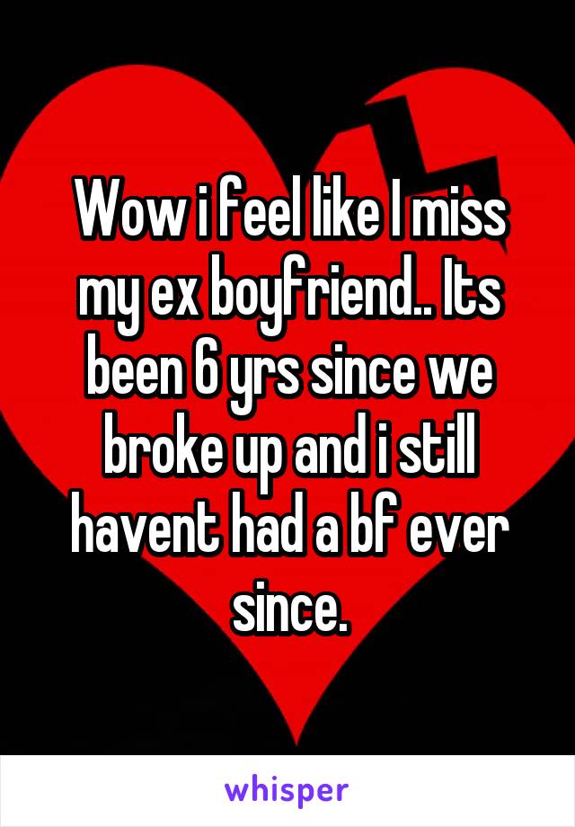 Wow i feel like I miss my ex boyfriend.. Its been 6 yrs since we broke up and i still havent had a bf ever since.