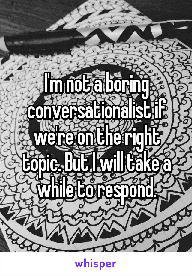 I'm not a boring conversationalist if we're on the right topic. But I will take a while to respond.