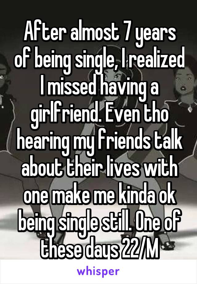 After almost 7 years of being single, I realized I missed having a girlfriend. Even tho hearing my friends talk about their lives with one make me kinda ok being single still. One of these days 22/M